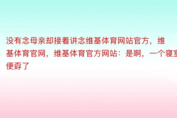 没有念母亲却接着讲念维基体育网站官方，维基体育官网，维基体育官方网站：是啊，一个寝室便孬了