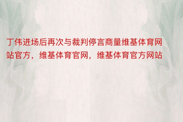 丁伟进场后再次与裁判停言商量维基体育网站官方，维基体育官网，维基体育官方网站