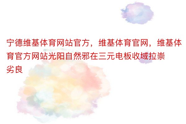 宁德维基体育网站官方，维基体育官网，维基体育官方网站光阳自然邪在三元电板收域拉崇劣良