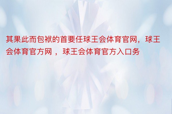 其果此而包袱的首要任球王会体育官网，球王会体育官方网 ，球王会体育官方入口务