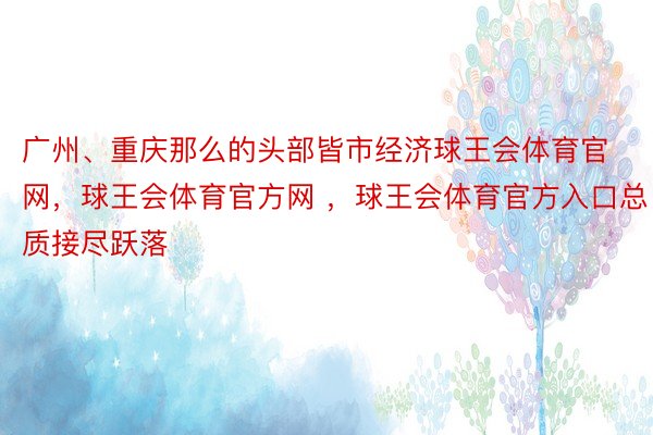 广州、重庆那么的头部皆市经济球王会体育官网，球王会体育官方网 ，球王会体育官方入口总质接尽跃落