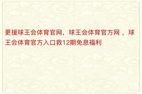 更援球王会体育官网，球王会体育官方网 ，球王会体育官方入口救12期免息福利