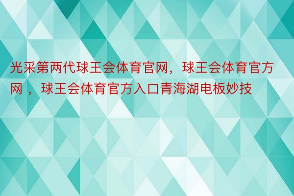 光采第两代球王会体育官网，球王会体育官方网 ，球王会体育官方入口青海湖电板妙技