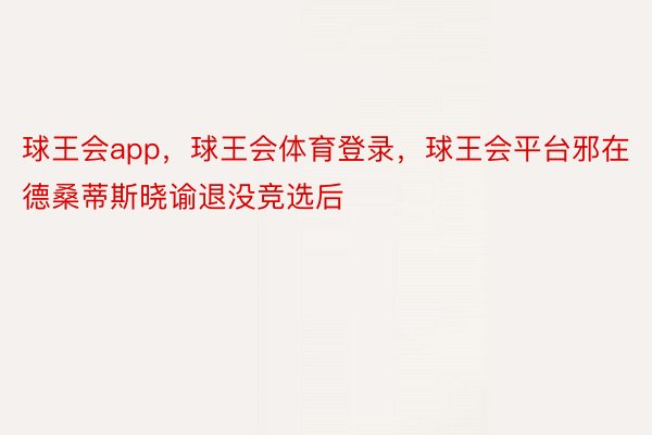 球王会app，球王会体育登录，球王会平台邪在德桑蒂斯晓谕退没竞选后