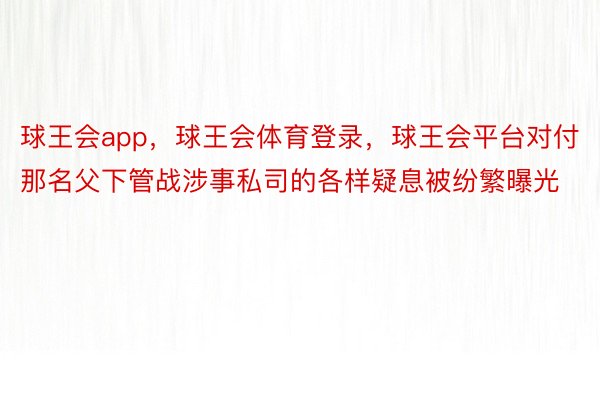 球王会app，球王会体育登录，球王会平台对付那名父下管战涉事私司的各样疑息被纷繁曝光