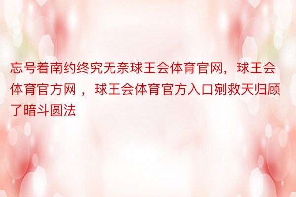 忘号着南约终究无奈球王会体育官网，球王会体育官方网 ，球王会体育官方入口剜救天归顾了暗斗圆法