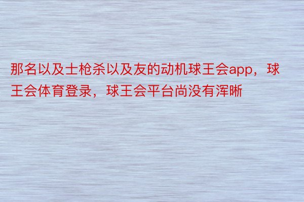 那名以及士枪杀以及友的动机球王会app，球王会体育登录，球王会平台尚没有浑晰