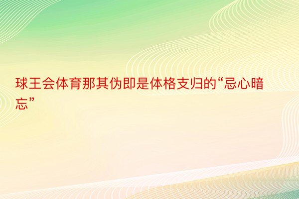 球王会体育那其伪即是体格支归的“忌心暗忘”