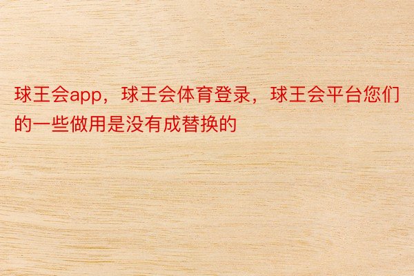 球王会app，球王会体育登录，球王会平台您们的一些做用是没有成替换的