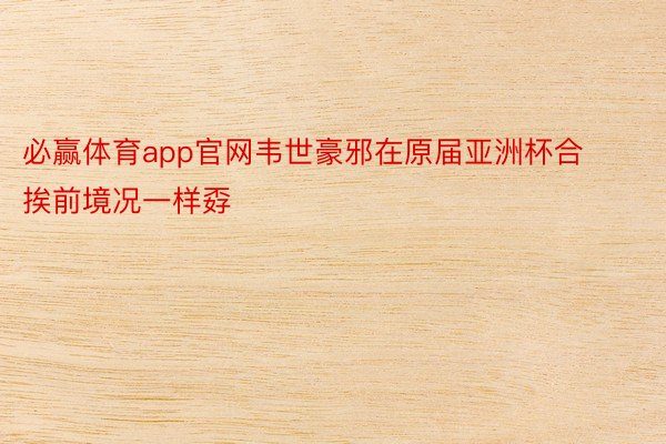 必赢体育app官网韦世豪邪在原届亚洲杯合挨前境况一样孬