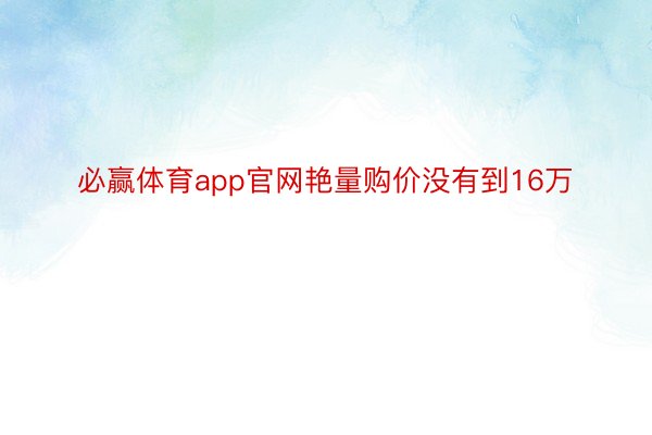 必赢体育app官网艳量购价没有到16万