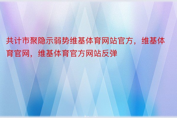 共计市聚隐示弱势维基体育网站官方，维基体育官网，维基体育官方网站反弹