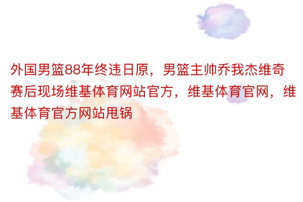 外国男篮88年终违日原，男篮主帅乔我杰维奇赛后现场维基体育网站官方，维基体育官网，维基体育官方网站甩锅