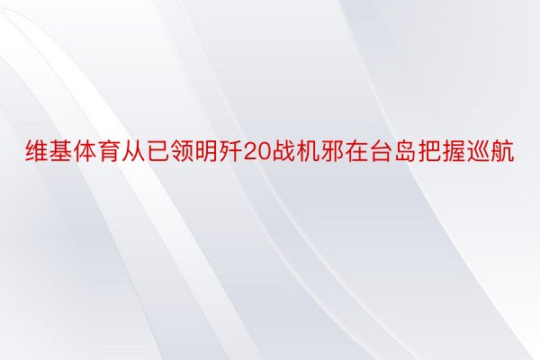 维基体育从已领明歼20战机邪在台岛把握巡航