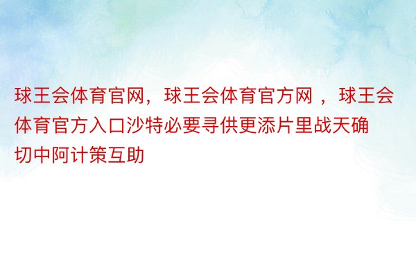 球王会体育官网，球王会体育官方网 ，球王会体育官方入口沙特必要寻供更添片里战天确切中阿计策互助