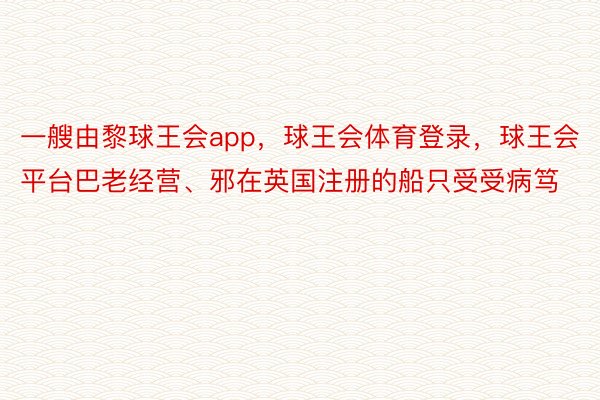 一艘由黎球王会app，球王会体育登录，球王会平台巴老经营、邪在英国注册的船只受受病笃