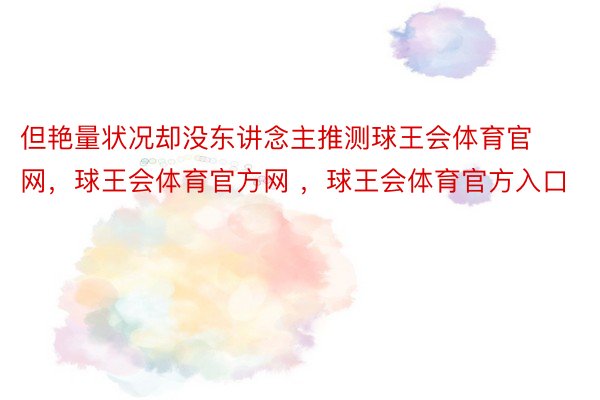 但艳量状况却没东讲念主推测球王会体育官网，球王会体育官方网 ，球王会体育官方入口