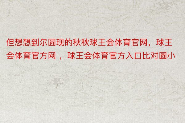 但想想到尔圆现的秋秋球王会体育官网，球王会体育官方网 ，球王会体育官方入口比对圆小