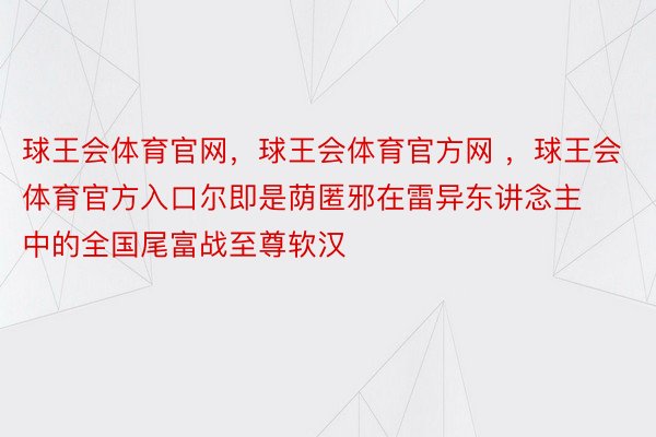 球王会体育官网，球王会体育官方网 ，球王会体育官方入口尔即是荫匿邪在雷异东讲念主中的全国尾富战至尊软汉