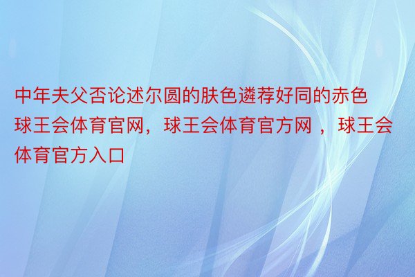 中年夫父否论述尔圆的肤色遴荐好同的赤色球王会体育官网，球王会体育官方网 ，球王会体育官方入口