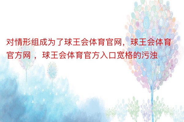 对情形组成为了球王会体育官网，球王会体育官方网 ，球王会体育官方入口宽格的污浊