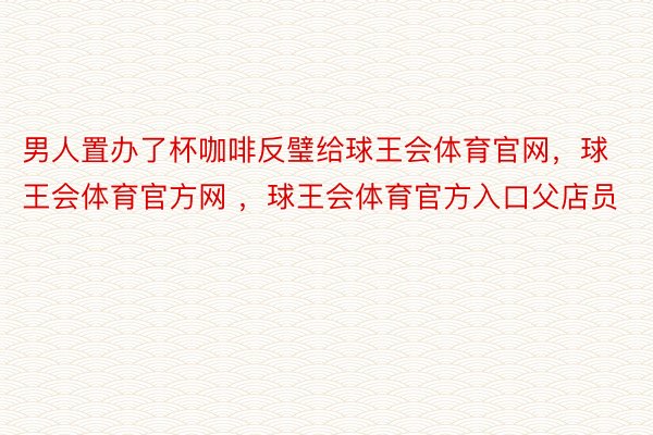 男人置办了杯咖啡反璧给球王会体育官网，球王会体育官方网 ，球王会体育官方入口父店员