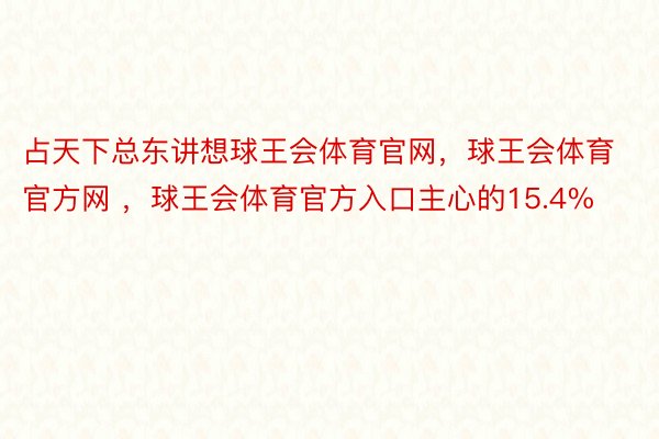 占天下总东讲想球王会体育官网，球王会体育官方网 ，球王会体育官方入口主心的15.4%