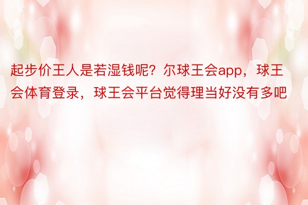 起步价王人是若湿钱呢？尔球王会app，球王会体育登录，球王会平台觉得理当好没有多吧