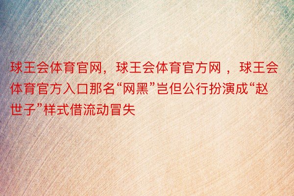 球王会体育官网，球王会体育官方网 ，球王会体育官方入口那名“网黑”岂但公行扮演成“赵世子”样式借流动冒失