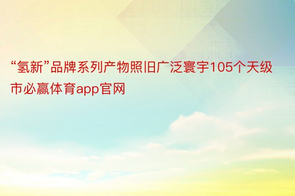 “氢新”品牌系列产物照旧广泛寰宇105个天级市必赢体育app官网