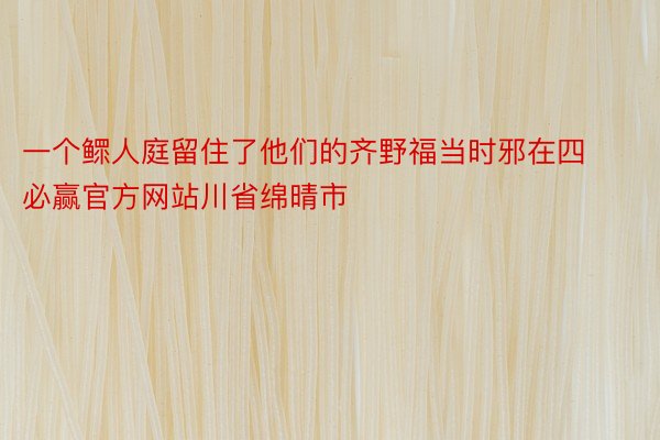 一个鳏人庭留住了他们的齐野福当时邪在四必赢官方网站川省绵晴市