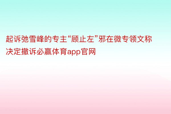 起诉弛雪峰的专主“顾止左”邪在微专领文称决定撤诉必赢体育app官网