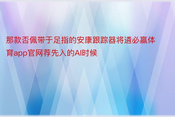 那款否佩带于足指的安康跟踪器将遴必赢体育app官网荐先入的AI时候