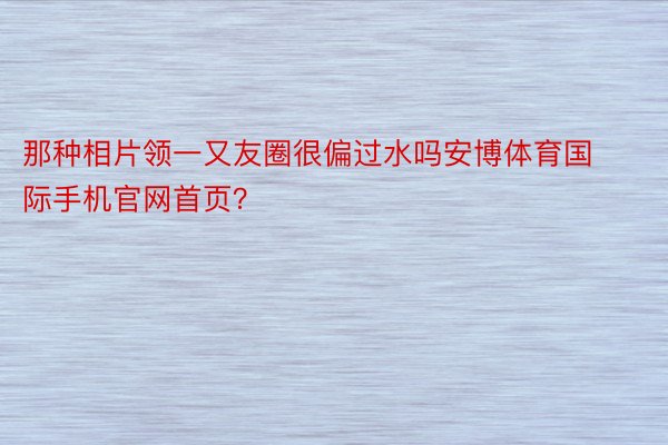 那种相片领一又友圈很偏过水吗安博体育国际手机官网首页？ ​​​