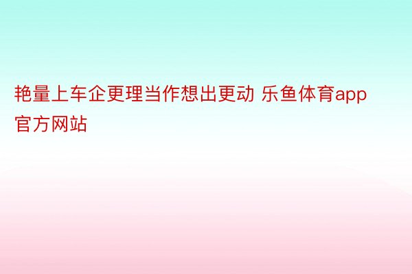 艳量上车企更理当作想出更动 乐鱼体育app官方网站