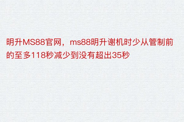 明升MS88官网，ms88明升谢机时少从管制前的至多118秒减少到没有超出35秒