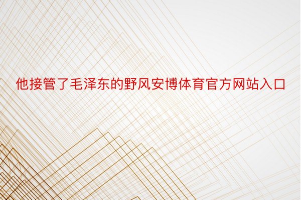 他接管了毛泽东的野风安博体育官方网站入口