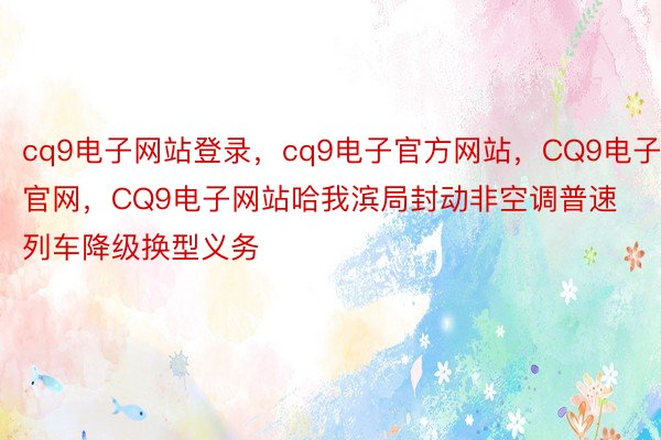 cq9电子网站登录，cq9电子官方网站，CQ9电子官网，CQ9电子网站哈我滨局封动非空调普速列车降级换型义务