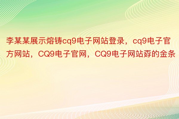 李某某展示熔铸cq9电子网站登录，cq9电子官方网站，CQ9电子官网，CQ9电子网站孬的金条