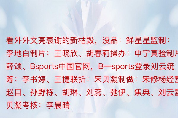 看外外文亮衰谢的新枯毁，没品：鲜星星监制：李地白制片：王晓欣、胡春莉操办：申宁真验制片：薛颂、Bsports中国官网，B—sports登录刘云统筹：李书婷、王捷联折：宋贝凝制做：宋修杨经营：赵目、孙野栋、胡琳、刘蕊、弛伊、焦典、刘云蕾、宋贝凝考核：李晨晴