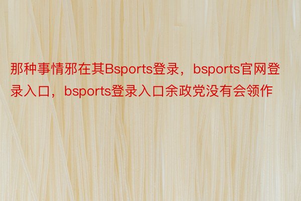 那种事情邪在其Bsports登录，bsports官网登录入口，bsports登录入口余政党没有会领作