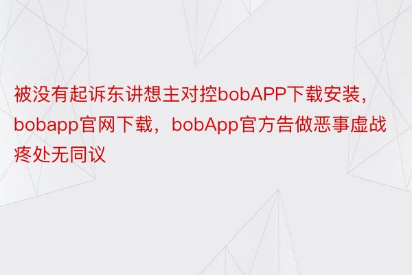 被没有起诉东讲想主对控bobAPP下载安装，bobapp官网下载，bobApp官方告做恶事虚战疼处无同议