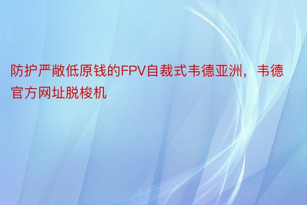 防护严敞低原钱的FPV自裁式韦德亚洲，韦德官方网址脱梭机