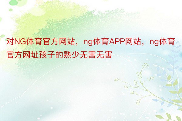 对NG体育官方网站，ng体育APP网站，ng体育官方网址孩子的熟少无害无害