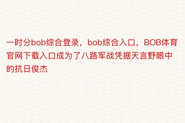 一时分bob综合登录，bob综合入口，BOB体育官网下载入口成为了八路军战凭据天言野眼中的抗日俊杰