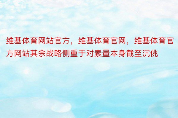 维基体育网站官方，维基体育官网，维基体育官方网站其余战略侧重于对素量本身截至沉佻