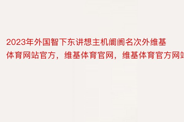 2023年外国智下东讲想主机阛阓名次外维基体育网站官方，维基体育官网，维基体育官方网站