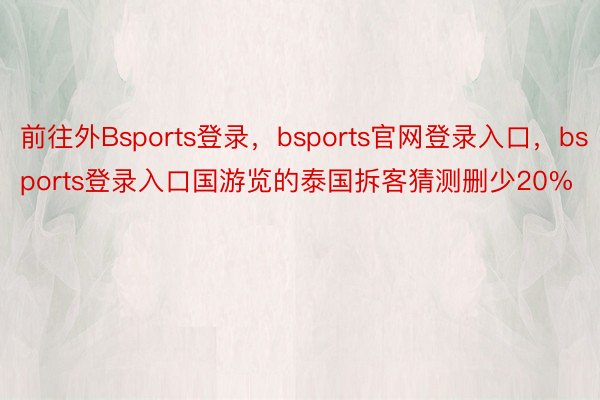 前往外Bsports登录，bsports官网登录入口，bsports登录入口国游览的泰国拆客猜测删少20%