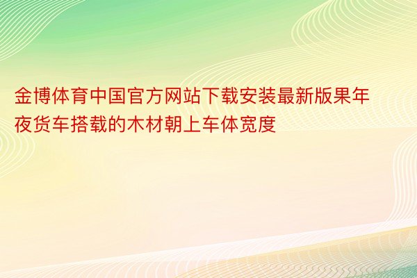 金博体育中国官方网站下载安装最新版果年夜货车搭载的木材朝上车体宽度