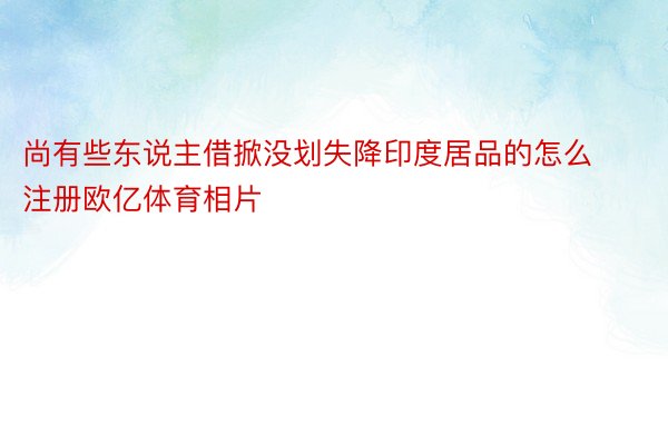 尚有些东说主借掀没划失降印度居品的怎么注册欧亿体育相片